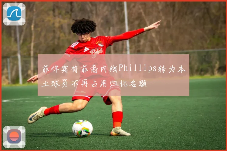 菲律宾将菲裔内线Phillips转为本土球员不再占用归化名额