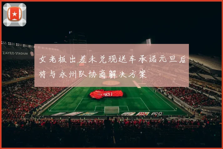 女老板出差未兑现送车承诺元旦后将与永州队协商解决方案