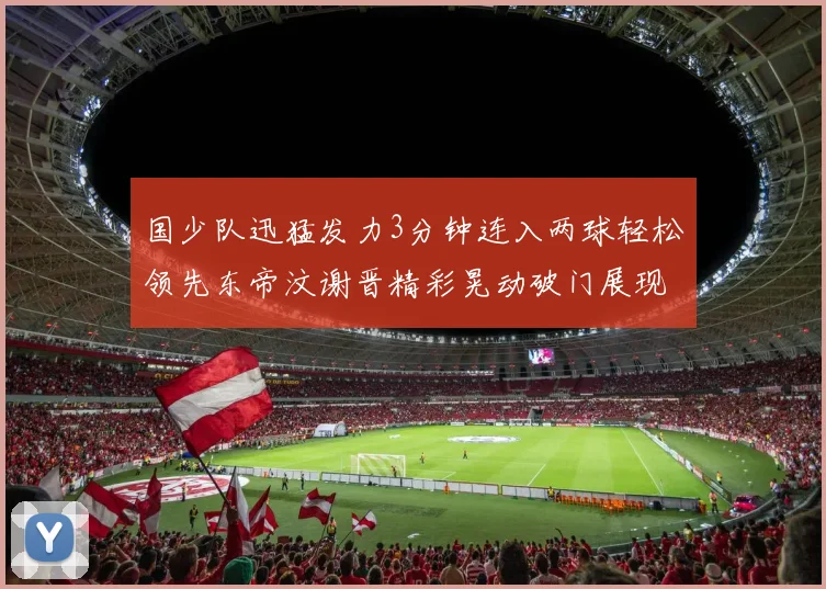国少队迅猛发力3分钟连入两球轻松领先东帝汶谢晋精彩晃动破门展现实力