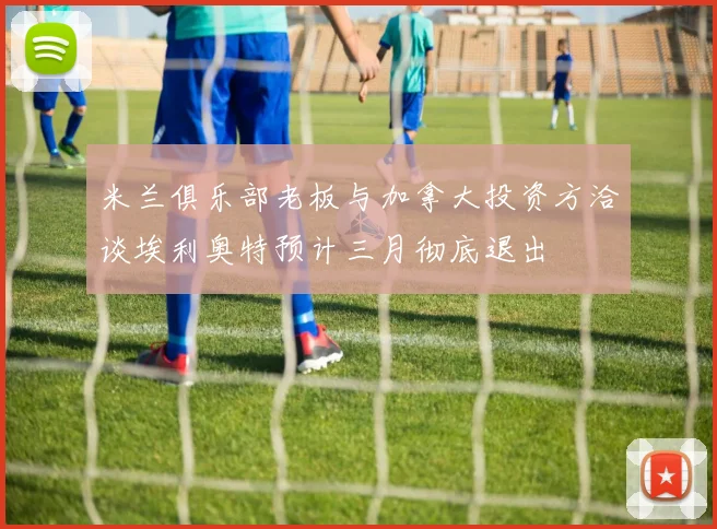 米兰俱乐部老板与加拿大投资方洽谈埃利奥特预计三月彻底退出