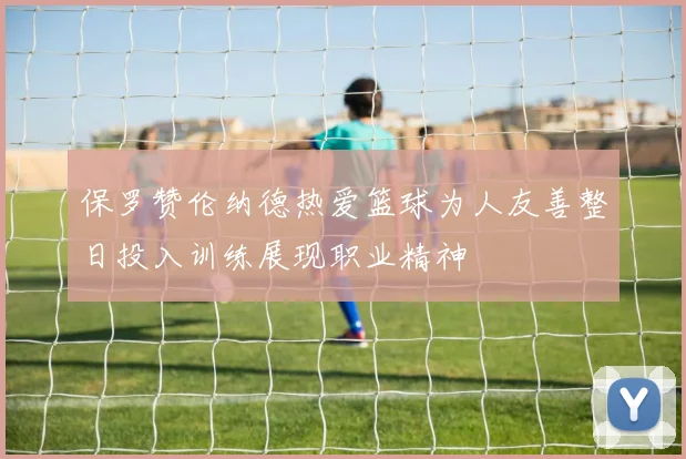保罗赞伦纳德热爱篮球为人友善整日投入训练展现职业精神