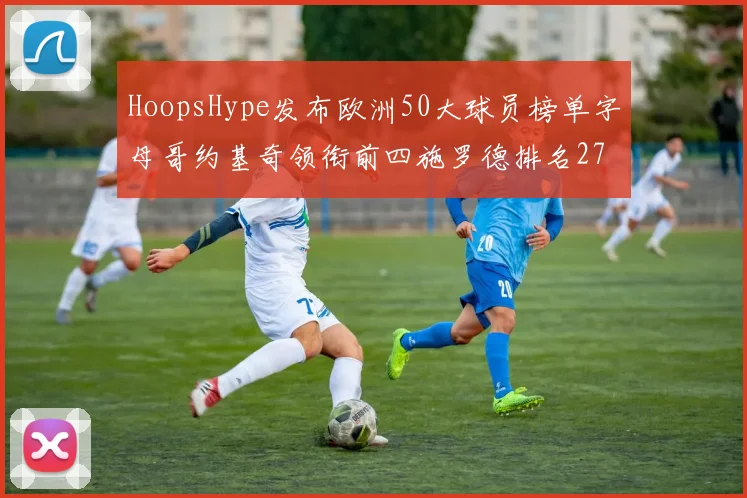 HoopsHype发布欧洲50大球员榜单字母哥约基奇领衔前四施罗德排名27