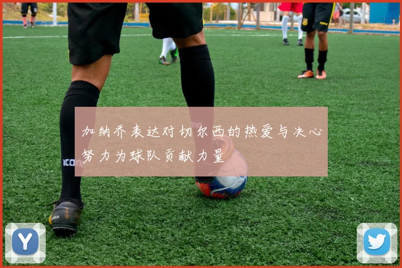 加纳乔表达对切尔西的热爱与决心努力为球队贡献力量