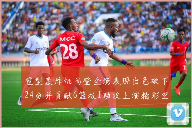 重型轰炸机戈登全场表现出色砍下24分并贡献6篮板1助攻上演精彩空接重扣