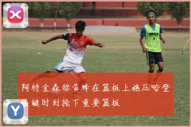 阿特金森称黄蜂在篮板上施压哈登关键时刻抢下重要篮板