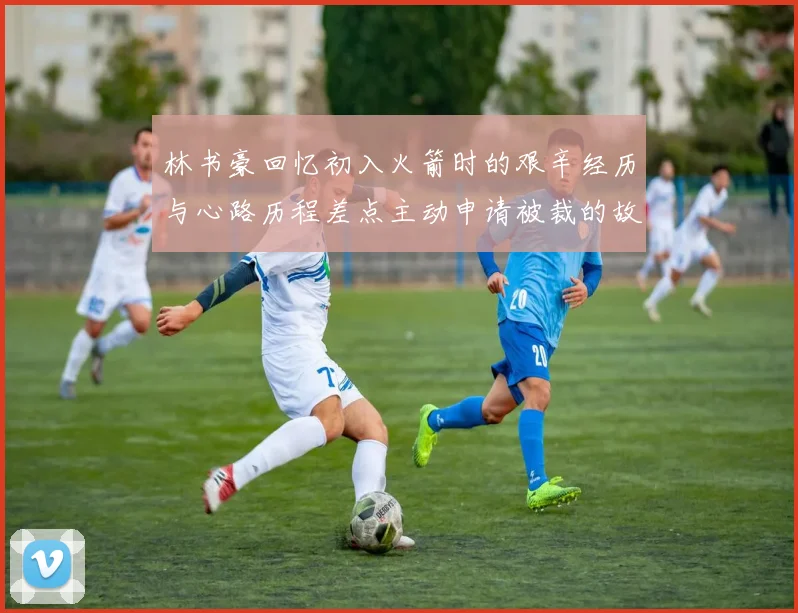 林书豪回忆初入火箭时的艰辛经历与心路历程差点主动申请被裁的故事