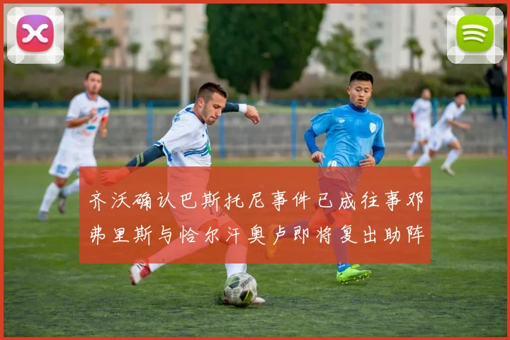 齐沃确认巴斯托尼事件已成往事邓弗里斯与恰尔汗奥卢即将复出助阵