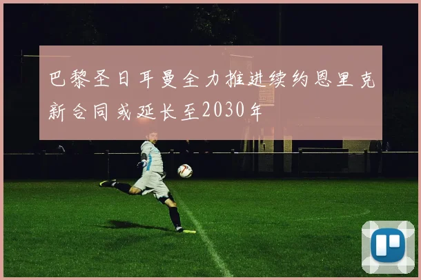 巴黎圣日耳曼全力推进续约恩里克新合同或延长至2030年