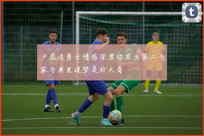 卢尼谈勇士情感深厚称其为第二个家与库里追梦是好大哥