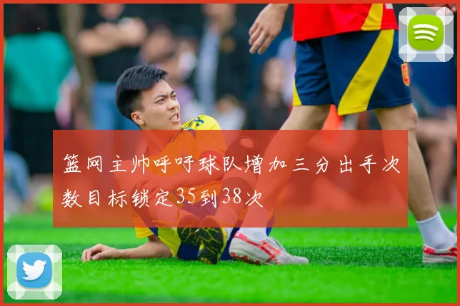 篮网主帅呼吁球队增加三分出手次数目标锁定35到38次