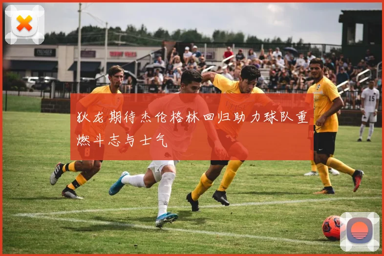 狄龙期待杰伦格林回归助力球队重燃斗志与士气