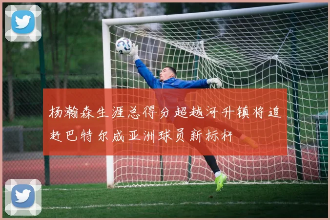 杨瀚森生涯总得分超越河升镇将追赶巴特尔成亚洲球员新标杆