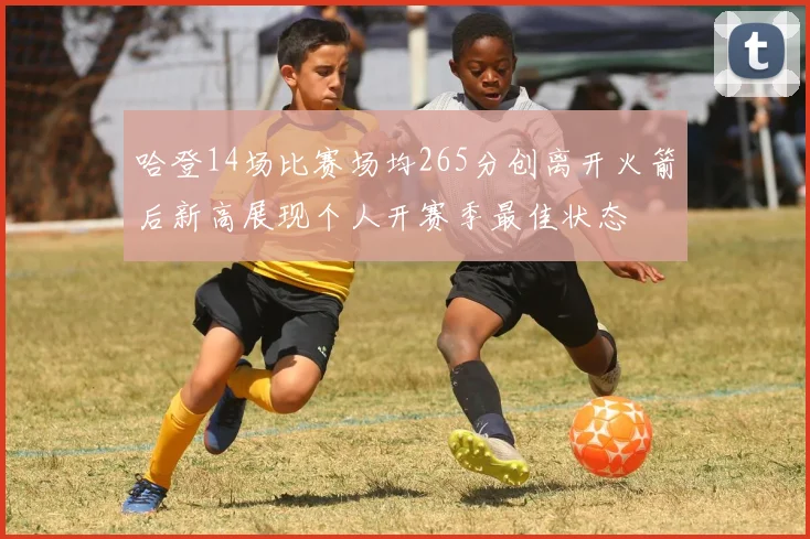 哈登14场比赛场均265分创离开火箭后新高展现个人开赛季最佳状态