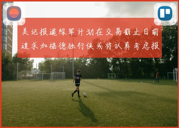 美记报道绿军计划在交易截止日前追求加福德独行侠或将认真考虑报价