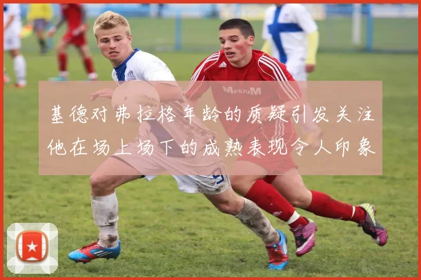 基德对弗拉格年龄的质疑引发关注他在场上场下的成熟表现令人印象深刻