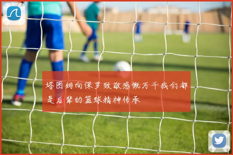 塔图姆向保罗致敬感慨万千我们都是后辈的篮球精神传承