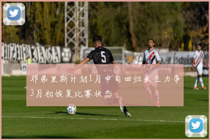邓弗里斯计划1月中旬回归米兰力争3月初恢复比赛状态
