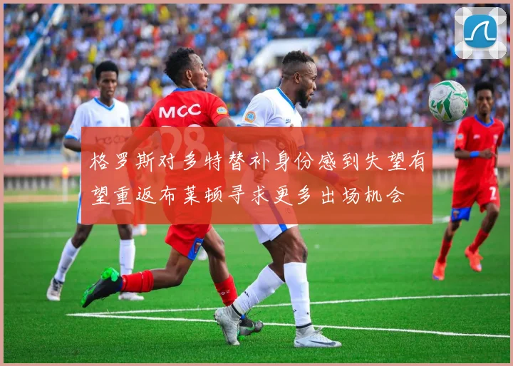 格罗斯对多特替补身份感到失望有望重返布莱顿寻求更多出场机会