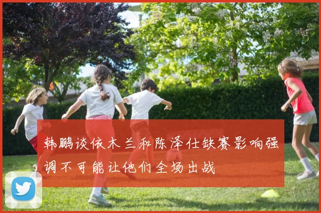 韩鹏谈依木兰和陈泽仕缺赛影响强调不可能让他们全场出战