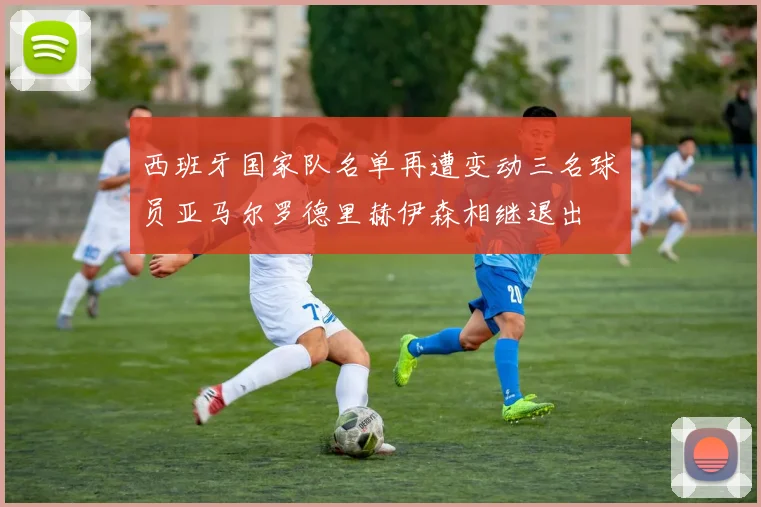 西班牙国家队名单再遭变动三名球员亚马尔罗德里赫伊森相继退出