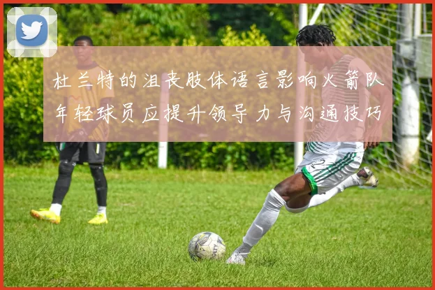 杜兰特的沮丧肢体语言影响火箭队年轻球员应提升领导力与沟通技巧