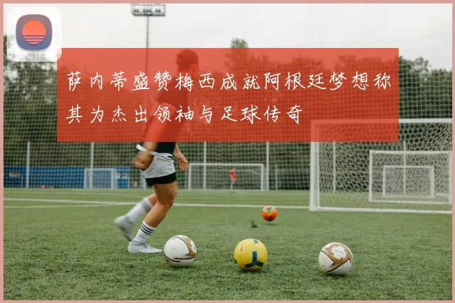 萨内蒂盛赞梅西成就阿根廷梦想称其为杰出领袖与足球传奇