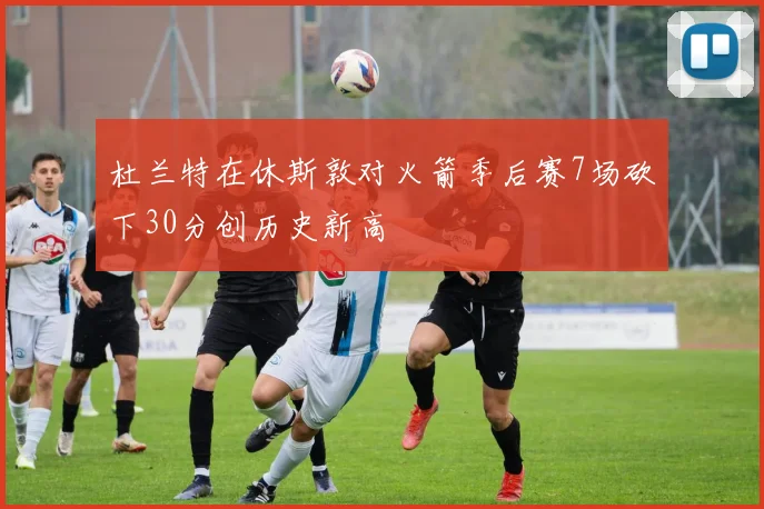 杜兰特在休斯敦对火箭季后赛7场砍下30分创历史新高