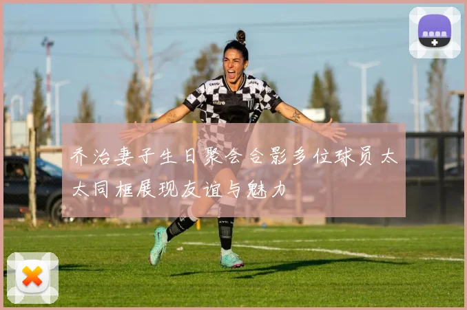 乔治妻子生日聚会合影多位球员太太同框展现友谊与魅力