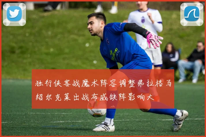 独行侠客战魔术阵容调整弗拉格马绍尔克莱出战布威缺阵影响大