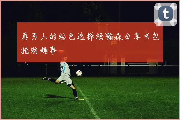 真男人的粉色选择杨瀚森分享书包抢购趣事
