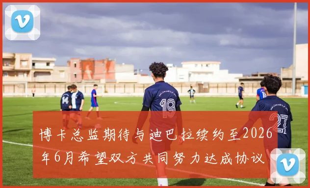 博卡总监期待与迪巴拉续约至2026年6月希望双方共同努力达成协议